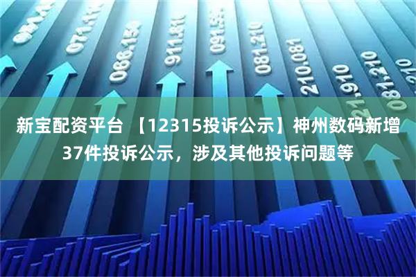 新宝配资平台 【12315投诉公示】神州数码新增37件投诉公示，涉及其他投诉问题等