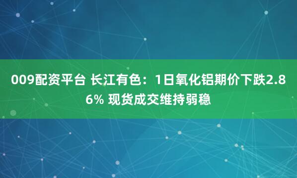 009配资平台 长江有色：1日氧化铝期价下跌2.86% 现货成交维持弱稳