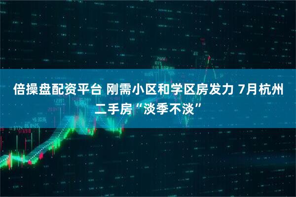 倍操盘配资平台 刚需小区和学区房发力 7月杭州二手房“淡季不淡”