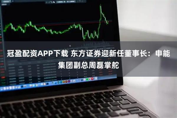 冠盈配资APP下载 东方证券迎新任董事长：申能集团副总周磊掌舵