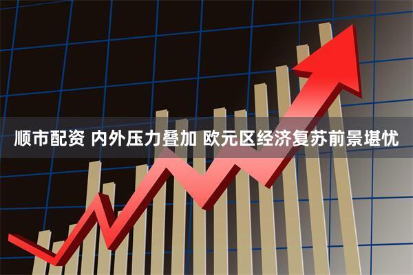 顺市配资 内外压力叠加 欧元区经济复苏前景堪忧