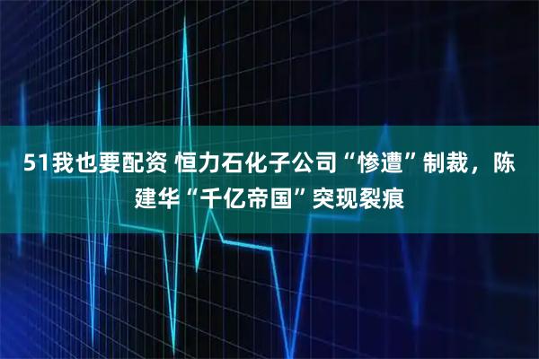 51我也要配资 恒力石化子公司“惨遭”制裁，陈建华“千亿帝国”突现裂痕
